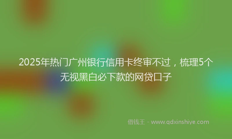 2025年热门广州银行信用卡终审不过，梳理5个无视黑白必下款的网贷口子