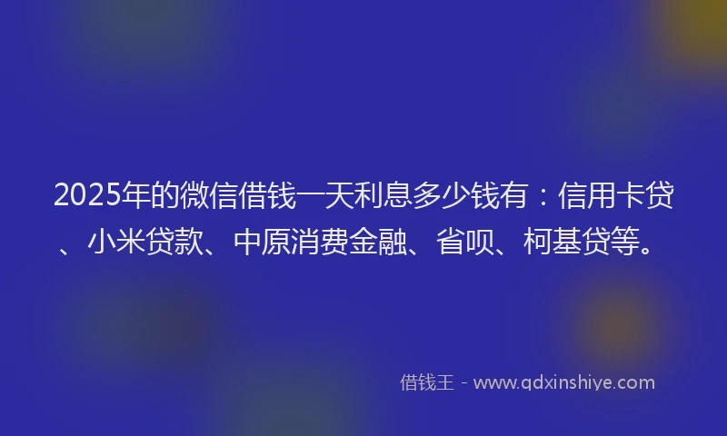 2025年的微信借钱一天利息多少钱有：信用卡贷、小米贷款、中原消费金融、省呗、柯基贷等。