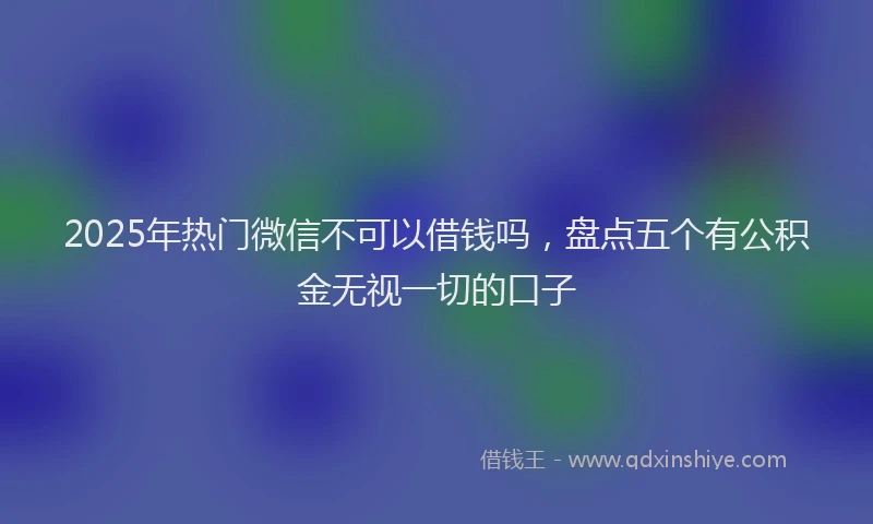 2025年热门微信不可以借钱吗，盘点五个有公积金无视一切的口子