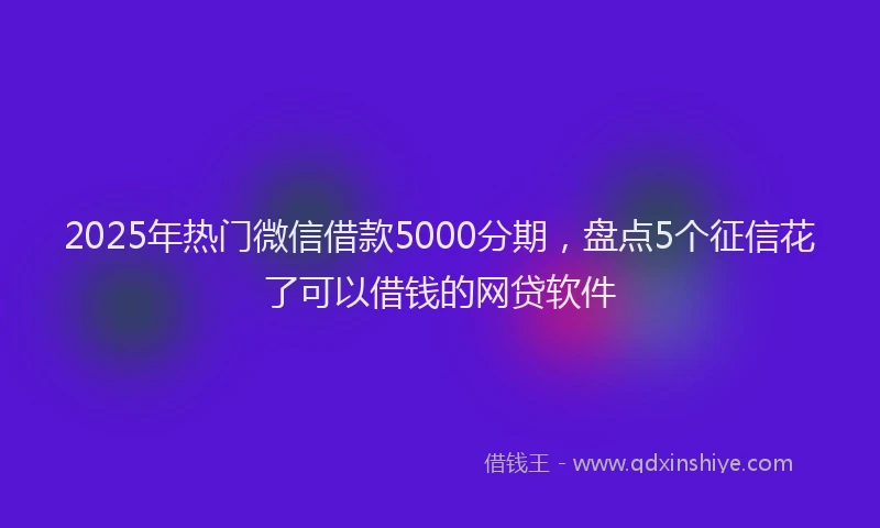 2025年热门微信借款5000分期，盘点5个征信花了可以借钱的网贷软件