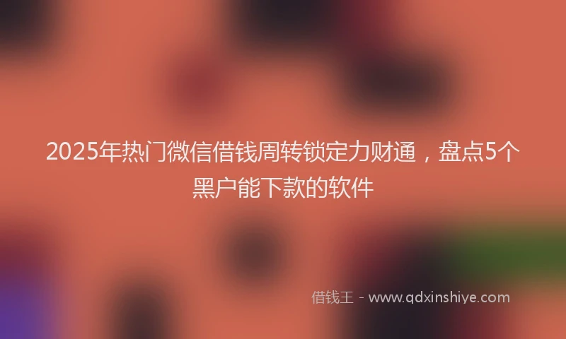 2025年热门微信借钱周转锁定力财通，盘点5个黑户能下款的软件