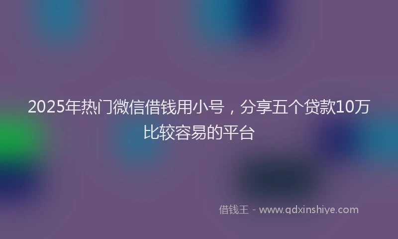 2025年热门微信借钱用小号，分享五个贷款10万比较容易的平台