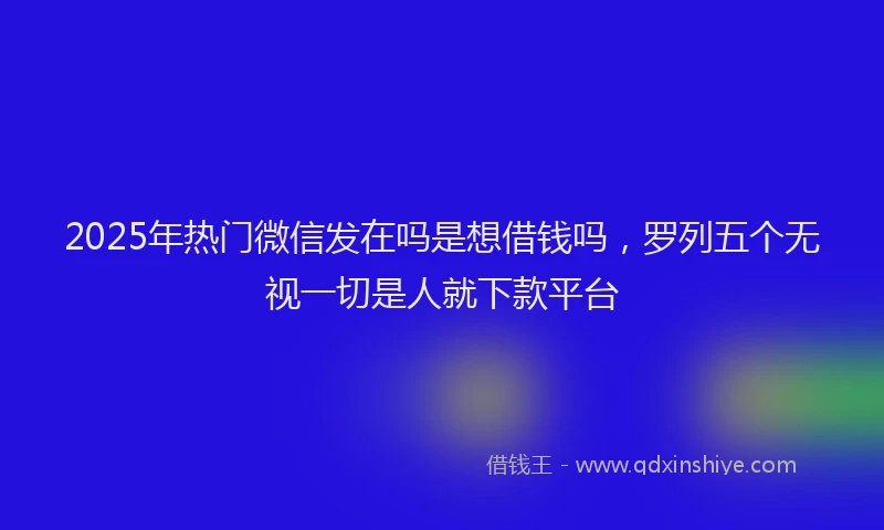 2025年热门微信发在吗是想借钱吗，罗列五个无视一切是人就下款平台