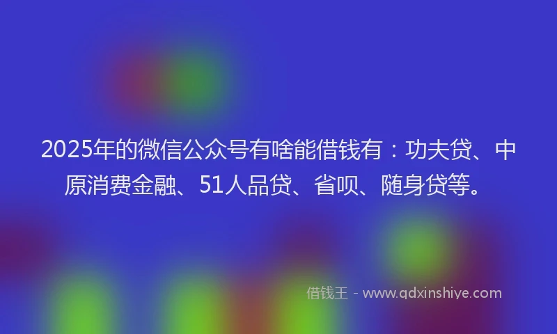 2025年的微信公众号有啥能借钱有：功夫贷、中原消费金融、51人品贷、省呗、随身贷等。