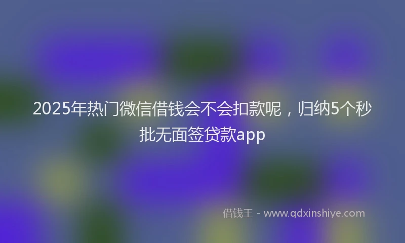 2025年热门微信借钱会不会扣款呢，归纳5个秒批无面签贷款app