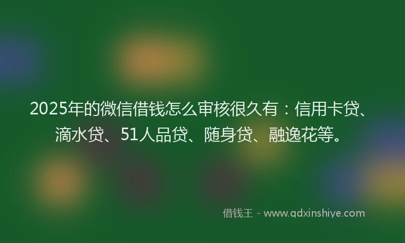 2025年的微信借钱怎么审核很久有：信用卡贷、滴水贷、51人品贷、随身贷、融逸花等。