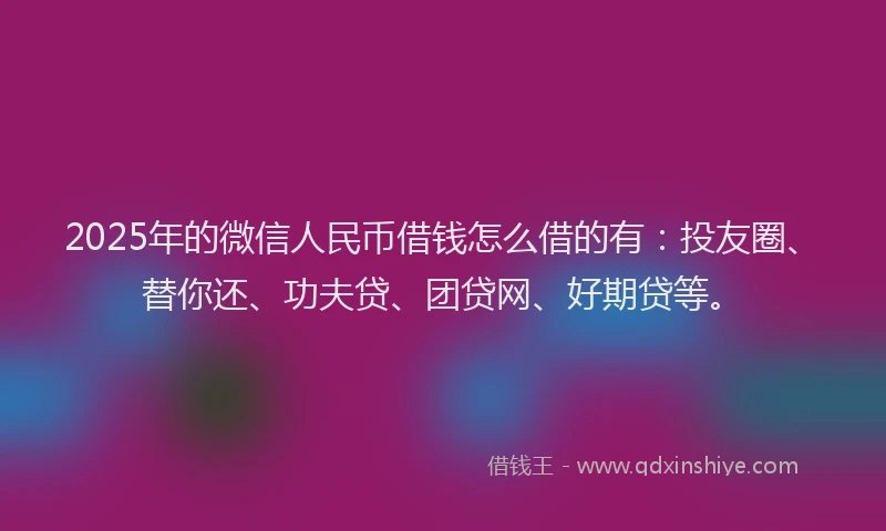 2025年的微信人民币借钱怎么借的有：投友圈、替你还、功夫贷、团贷网、好期贷等。