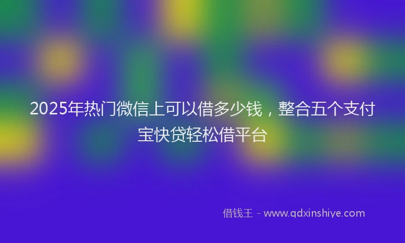 2025年热门微信上可以借多少钱，整合五个支付宝快贷轻松借平台