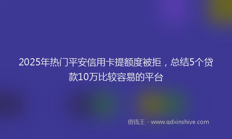 2025年热门平安信用卡提额度被拒，总结5个贷款10万比较容易的平台