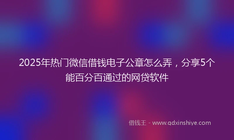 2025年热门微信借钱电子公章怎么弄，分享5个能百分百通过的网贷软件