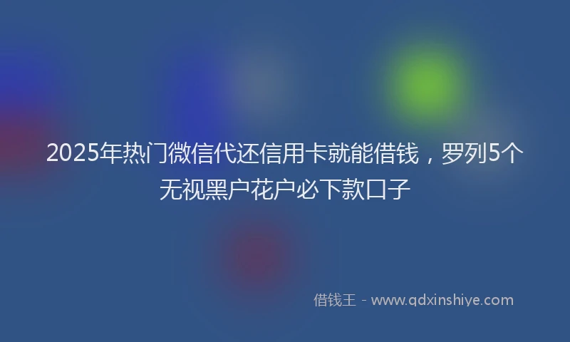 2025年热门微信代还信用卡就能借钱，罗列5个无视黑户花户必下款口子