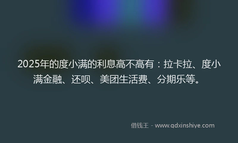 2025年的度小满的利息高不高有：拉卡拉、度小满金融、还呗、美团生活费、分期乐等。