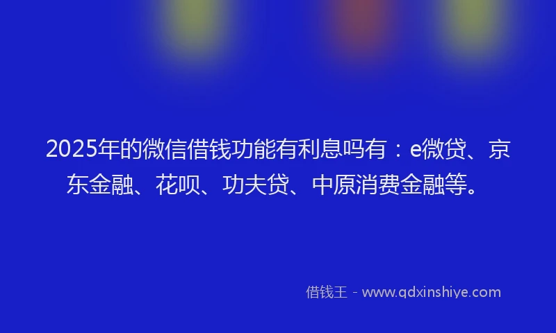 2025年的微信借钱功能有利息吗有：e微贷、京东金融、花呗、功夫贷、中原消费金融等。