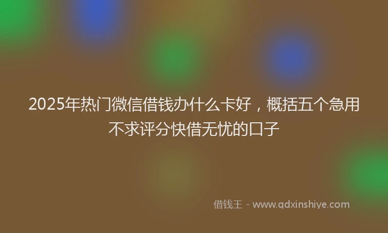 2025年热门微信借钱办什么卡好，概括五个急用不求评分快借无忧的口子