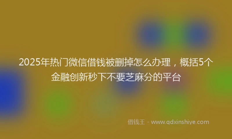 2025年热门微信借钱被删掉怎么办理，概括5个金融创新秒下不要芝麻分的平台