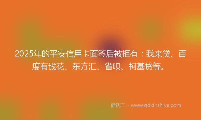 2025年的平安信用卡面签后被拒有：我来贷、百度有钱花、东方汇、省呗、柯基贷等。