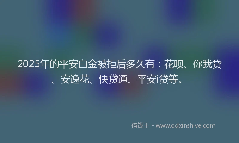 2025年的平安白金被拒后多久有：花呗、你我贷、安逸花、快贷通、平安i贷等。
