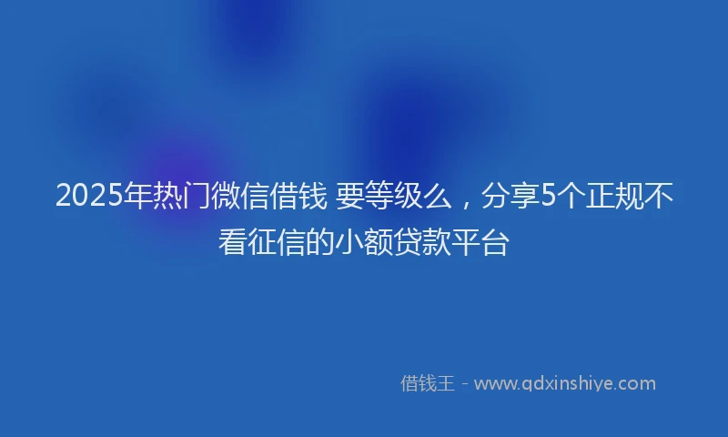 2025年热门微信借钱 要等级么，分享5个正规不看征信的小额贷款平台