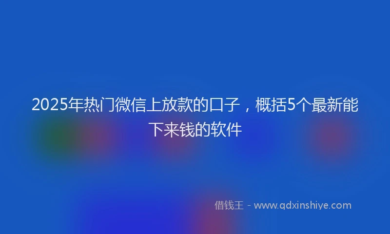 2025年热门微信上放款的口子，概括5个最新能下来钱的软件