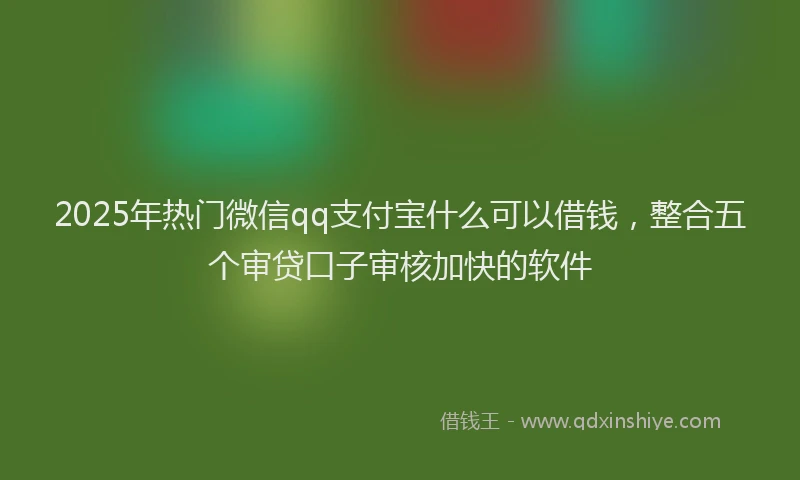 2025年热门微信qq支付宝什么可以借钱，整合五个审贷口子审核加快的软件