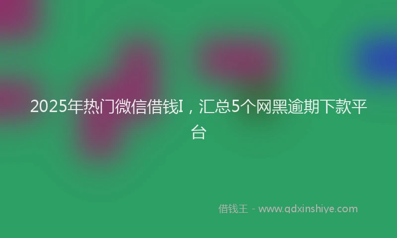 2025年热门微信借钱I，汇总5个网黑逾期下款平台