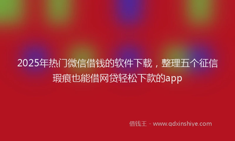 2025年热门微信借钱的软件下载，整理五个征信瑕疵也能借网贷轻松下款的app