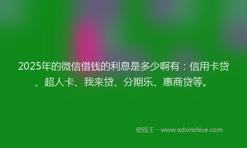 2025年的微信借钱的利息是多少啊有：信用卡贷、超人卡、我来贷、分期乐、惠商贷等。