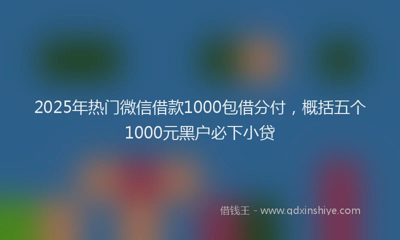 2025年热门微信借款1000包借分付，概括五个1000元黑户必下小贷