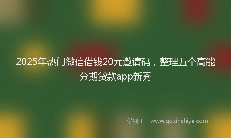 2025年热门微信借钱20元邀请码，整理五个高能分期贷款app新秀