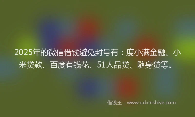 2025年的微信借钱避免封号有：度小满金融、小米贷款、百度有钱花、51人品贷、随身贷等。
