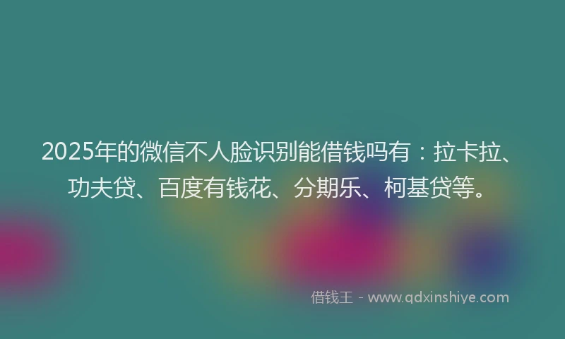 2025年的微信不人脸识别能借钱吗有：拉卡拉、功夫贷、百度有钱花、分期乐、柯基贷等。
