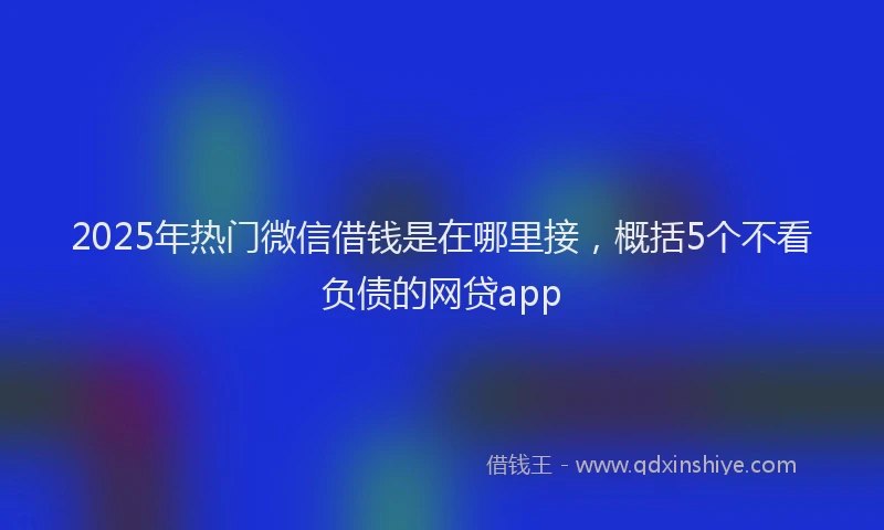 2025年热门微信借钱是在哪里接，概括5个不看负债的网贷app
