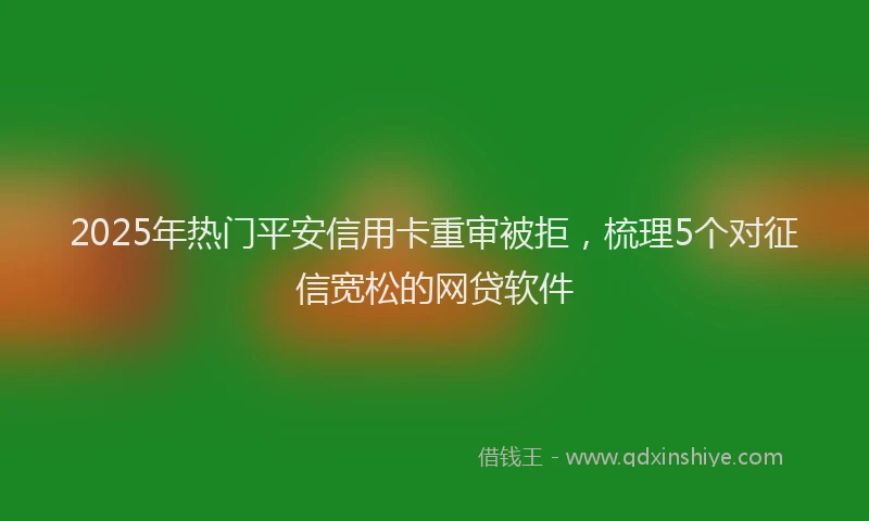 2025年热门平安信用卡重审被拒，梳理5个对征信宽松的网贷软件