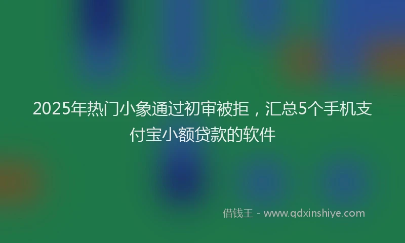 2025年热门小象通过初审被拒，汇总5个手机支付宝小额贷款的软件