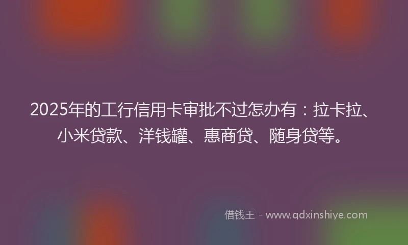 2025年的工行信用卡审批不过怎办有：拉卡拉、小米贷款、洋钱罐、惠商贷、随身贷等。