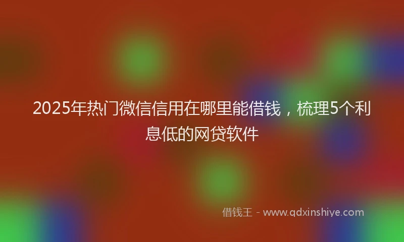 2025年热门微信信用在哪里能借钱，梳理5个利息低的网贷软件