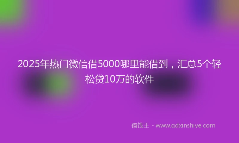 2025年热门微信借5000哪里能借到，汇总5个轻松贷10万的软件
