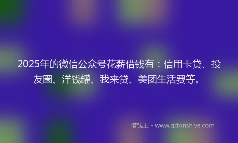 2025年的微信公众号花薪借钱有:信用卡贷、投友圈、洋钱罐、我来贷、美团生活费等。