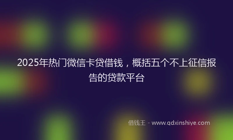 2025年热门微信卡贷借钱，概括五个不上征信报告的贷款平台