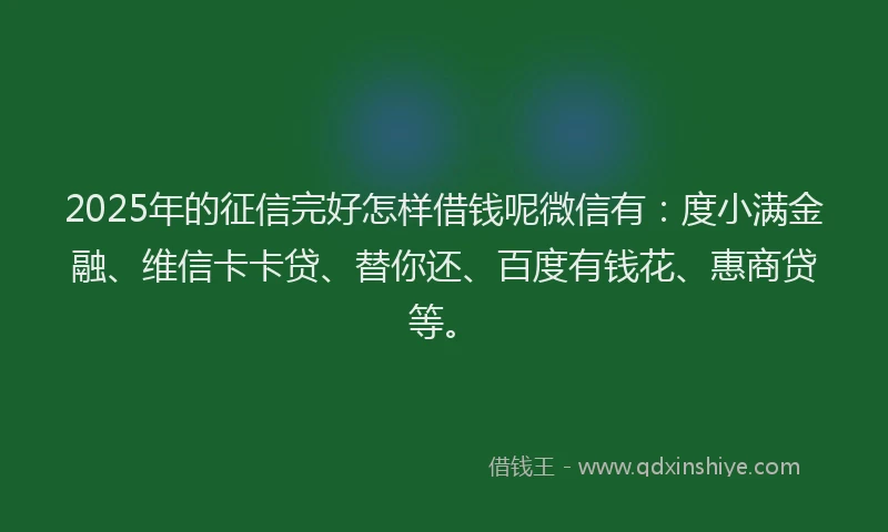 2025年的征信完好怎样借钱呢微信有：度小满金融、维信卡卡贷、替你还、百度有钱花、惠商贷等。