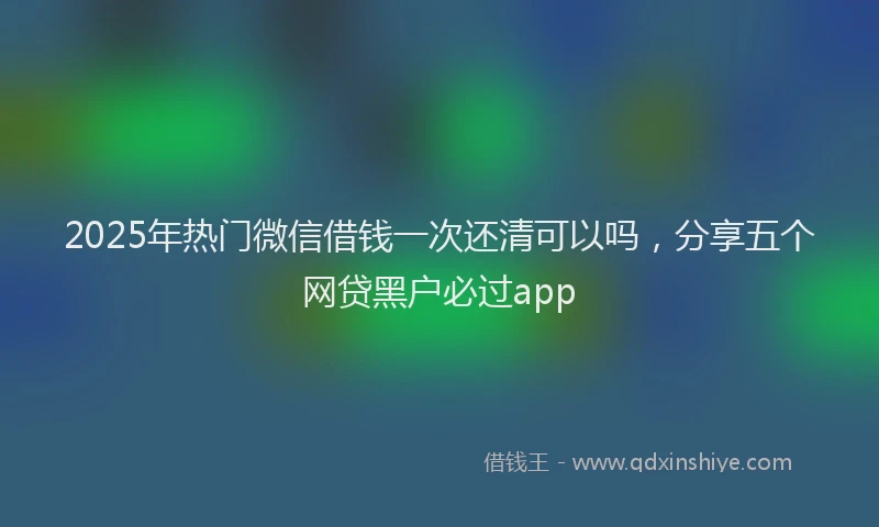 2025年热门微信借钱一次还清可以吗，分享五个网贷黑户必过app