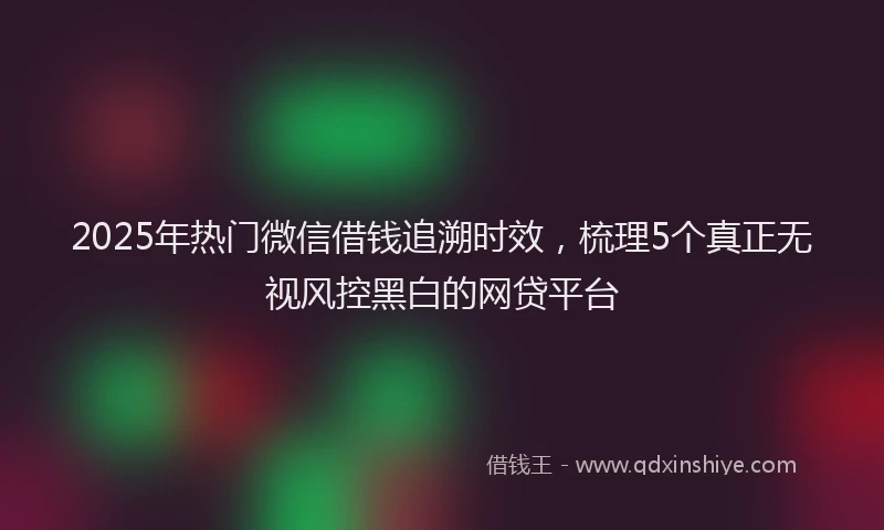 2025年热门微信借钱追溯时效，梳理5个真正无视风控黑白的网贷平台