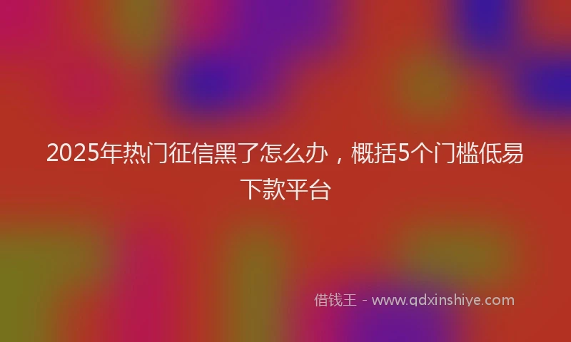 2025年热门征信黑了怎么办，概括5个门槛低易下款平台