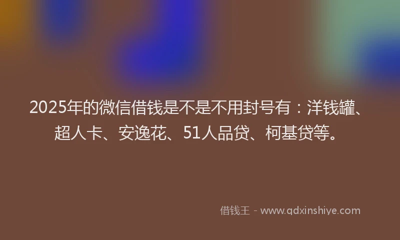 2025年的微信借钱是不是不用封号有：洋钱罐、超人卡、安逸花、51人品贷、柯基贷等。