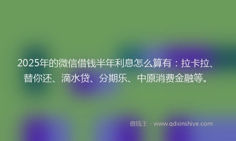 2025年的微信借钱半年利息怎么算有：拉卡拉、替你还、滴水贷、分期乐、中原消费金融等。