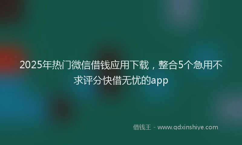 2025年热门微信借钱应用下载，整合5个急用不求评分快借无忧的app