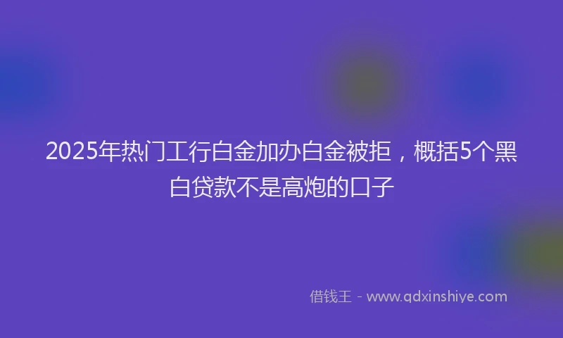 2025年热门工行白金加办白金被拒，概括5个黑白贷款不是高炮的口子