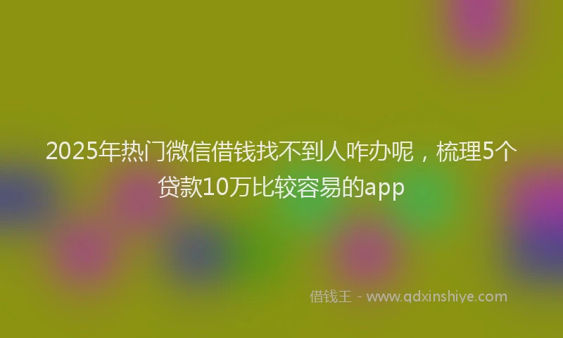 2025年热门微信借钱找不到人咋办呢，梳理5个贷款10万比较容易的app