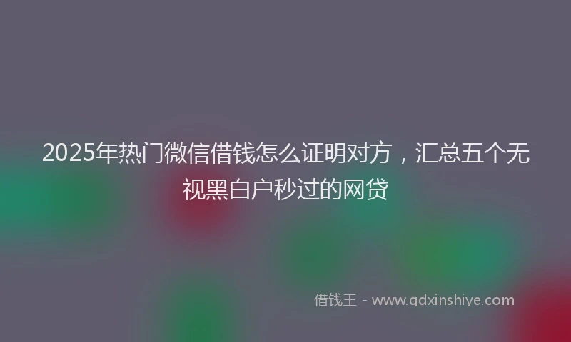 2025年热门微信借钱怎么证明对方，汇总五个无视黑白户秒过的网贷