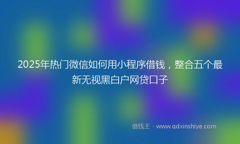 2025年热门微信如何用小程序借钱，整合五个最新无视黑白户网贷口子